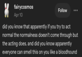 fairycosmos Apr 10 Follow did you know that apparently if you try to act normal the normalness doesn't come through but the acting does. and did you know apparently everyone can smell this on you like a bloodhound