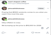 heart-shaped-coffee Reblogged pishposhbagosh ... jehovahhthickness Follow ... Praying that $1500 randomly comes to you when you need it the most this year. jehovahhthickness Okay inflation is crazy. We bumping up the price to $15,000 for 2026. ☐ 1 248K 160.5K