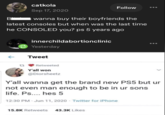 B catkola Sep 17, 2020 Follow wanna buy their boyfriends the latest consoles but when was the last time he CONSOLED you? ps 5 years ago innerchildabortionclinic Yesterday ← Tweet Retweeted Y'all won @Diorsheetz Y'all wanna get the brand new PS5 but ur not even man enough to be in ur sons life. Ps.... hes 5 12:30 PM - Jun 11, 2020 - Twitter for iPhone 15.8K Retweets 43.3K Likes