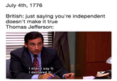 July 4th, 1776 British: just saying you're independent doesn't make it true Thomas Jefferson: I didn't say it. I declared it. 441