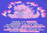 TAKE UP SPACE. GODZILLA NEVER WORRIED ABOUT BEING TOO MUCH. MAKE ‘EM RUN. BE THE BEAUTIFULLY UNSTOPPABLE CHAOS YOU WERE BORN TO BE.