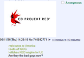 CD PROJEKT RED 06/11/26(Thu)14:29:15 No.740892771 >relocates to America >sells off GOG >ditches RED engine for UE Are they the bad guys now? Anonymous >>740892871 >>740892903