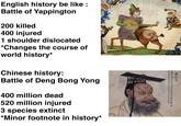 秦始皇 嬴名政始自始皇乙卯即王位庚辰併天下祖皇帝 一位三十七年生位二十五年即帝位三年毒 English history be like : Battle of Yappington 200 killed 400 injured 1 shoulder dislocated *Changes the course of world history* Chinese history: Battle of Deng Bong Yong 400 million dead 520 million injured 3 species extinct *Minor footnote in history*