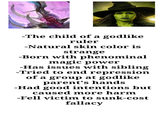 -The child of a godlike ruler -Natural skin color is strange -Born with phenominal magic power -Has issues with sibling -Tried to end repression of a group at godlike parent's hands -Had good intentions but caused more harm -Fell victim to sunk-cost fallacy