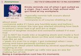 Anonymous 437 KB JPG about exes 02/15/21(Mon)08:52:13 No.62328987 Kinda reminds me of when I got outted as a virgin. Guy I went to high school with got hired at my workplace. >typically normie talk occurs about relationships. >everyone is of course chatting it up >someone asks if I have any horrible exes and before I could even answer the new guy started shouting how back in school I never had a gf and am a virgin >round of laughter ensued and someone asked if it was true >as to NOT be made into a laughing stock and made a fool of I decided to double down on this and make the new guy look like an ads >"yeah, it's true I'm a virgin. I got molested when I was young and have personal contact issues" >room went dead silent followed by several appollogies for laughing at me. >other coworker straight up calls new guy an ass for making fun of me. Being a manipulative c--- has it's moments