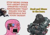 STOP BEING DUMB YOU ARENT SPACE DWARVES YOURE ABHUMANS! THAT MEANS YOU'RE IMPERIALS! PAY YOUR TAXES!!! Rock and Stone to the bone. B THY