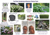 PW PROVEN WINNERSⓇ 99% garden comes from this brand YouTube Gardening Influencer Starter Pack tries to sell you this unsure how to pronounce "clematis" "how's it growing?" 2" "hydrangea room" or this arbor with vines growing up the sides "what's growing on?" pet cameo for extra likes Plant-tone Holly-tone STRAIGHT SPECIES NATIVE PLANTS NAMED CULTIVAR PLANTS expensive water feature (only if channel is successful enough) "Cultivate that like button!"