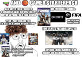 AND GAMER STARTERPACK HAS NEVER EVEN TOUCHED ASTRATEGY GAME OR RPG. EXCEPT FORTNITE MAYBE SKYRIM FOR A FEW HOURS "YEAH I PLAY COD AND FIFA I'M A BIT OF A GAMER MYSELF TEEHEE PS4 grand Stheft auto HIS FAVOURITE GAMES: CALL DUTY SPORTS FIFA COR ANY OTHER SPORTS GAME) COR IF HE'S FEELING SPICY) RAINBOWS SIEGE FORTNITE "Bro gaming is doomed there's no good games anymore!" SPENDS LARGE AMOUNTS OF MONEY ON MICROTRANSACTIONS