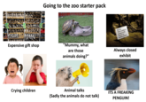 Going to the zoo starter pack Expensive gift shop "Mummy, what are those animals doing?" Sorry, This exhibit is temporarily closed for maintenance. Always closed exhibit Crying children Animal talks (Sadly the animals do not talk) ITS A FREAKING PENGUIN!