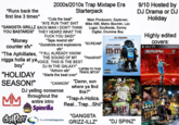 *Runs back the first line 3 times* 2000s/2010s Trap Mixtape Era Starterpack *Cuts the beat* "AYE RUN THAT S--- "GANGSTA GRILLZ BACK MAN I DON'T THINK YOU BASTARDS" *Money counter sfx* THEY HEARD WHAT THE F--- YOU SAID!" *Tape rewind sfx* *Gunshots and explosions sfx* "The Aphilliates, "Y'ALL ALREADY KNOW THE SOUND OF MY n---- holla at ya vVOICE. THIS IS THE BEST boy" "HOLIDAY SEASON!" MM DJ IN THE GALAXY" *Airhorn sfx* *Starts the beat over* "CANNON" DJ yelling nonsense throughout the entire intro dolfire Spinrilla livemixtapes Main Producers: Zaytoven, Mike Will, Metro Boomin, Lex Luger, Southside, Sonny Digital, Drumma Boy "SCREAM" "Hoodrich" "LISTEN TO THIS TRACK, BITCH" "Damn, son where ya find this?" "Trap-A-Holics. Real... Trap...Shii" "GANGSTA GRIZZ-ILLZ" DJ DRAMA GANGSTA GRILLZ EDITION PEEWEE LONGWAY THE BLUE****** m&mo ✰✰ VOL II KING SIZE EXPLICIT CONTENT GRIL DRAMA GANGSTA GRILL JHICMAN HOUDAY CULINARY ART SCHOOL HOLIDAY SEASON "DJ SPINZ" 9/10 Hosted by DJ Drama or DJ Holiday Highly edited covers: 4 ୨୬୮୩ RECTOR BrickSquad Monopoly EDU FLOCKARANTZ DJ DRAMA GUCCI MANE Movi GANGSTA GRILL TRAPAHOLICS & MAT