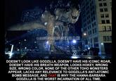 @NEOMONSTERISLAND OP DOESN'T LOOK LIKE GODZILLA, DOESN'T HAVE HIS ICONIC ROAR, DOESN'T HAVE HIS BREATH WEAPON, LOOKS HOKEY, WRONG SIZE, WRONG COLOR, NONE OF THE OTHER TOHO MONSTERS APPEAR, LACKS ANY RELEVANCE TO GODZILLA'S ANTI-ATOMIC BOMB MESSAGE, AND THAT IS WHY THE HANNA-BARBARA GODZILLA IS THE WORST INCARNATION OF ALL TIME.