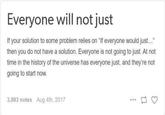 Everyone will not just If your solution to some problem relies on "If everyone would just..." then you do not have a solution. Everyone is not going to just. At not time in the history of the universe has everyone just, and they're not going to start now. 3,983 notes Aug 4th, 2017 113 www