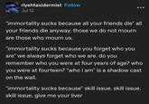 rlyehtaxidermist Follow Jul 12 "immortality sucks because all your friends die" all your friends die anyway. those we do not mourn are those who mourn us. "immortality sucks because you forget who you are" we always forget who we are. do you remember who you were at four years of age? who you were at fourteen? "who i am" is a shadow cast on the wall. "immortality sucks because" skill issue. skill issue. skill issue. give me your liver