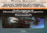 Est. 2022 Daily Satanic Wednesday, November 29, 2022 Price $6.66 SATAN ADMITS HE HASN'T REALLY INSPIRED A GREAT D&D MODULE SINCE THE 80S 16 9075 Advanced Dungeons Dragons Official Game Adventure Ravenloft by Tracy and Laura Hickman The master of Ravenloft is having guests for dinner- and you are invited. Ravenloft is an adventure for 6 to 8 characters of levels 5 to 7. TSR, Inc. PRODUCTS OF YOUR MAGNATION ADVANCED DONEONS & DRAGONS and PRODUCTS OF YOUR PAGINATION breaks of TSR