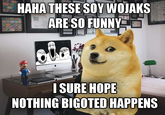 HAHA THESE SOY WOJAKS ARE SO FUNNY I SURE HOPE NOTHING BIGOTED HAPPENS