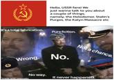 Hello, USSR fans! We just wanna talk to you about a couple of things; namely, the Holodomor, Stalin's Purges, the Katyn Massacre etc It's a total fabrication. Pure fiction. Not a chance. Wrong. No. No way. It never happened. Saf made with mematic