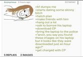 Anonymous 2 hours ago 5 REPLIES 2 IMAGES >bf dumps me 53768543 >starts dating some skinny bitch >hatch plan >make friends with him >hang out a lot >ask to borrow his laptop >download CP >bring the laptop to the police >"anon, you say you found these images on his laptop but it looks like they were downloaded just an hour ago?" >get charged with CP