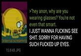 "Internal screaming 15.8 KB JPG >"hey anon, why are you wearing glasses? You're not even that smart. I JUST WANNA F------ SEE S---. SORRY FOR HAVING SUCH F----- UP EYES.