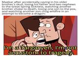 Maekar after accidentally caving in his older brother's skull, losing his father and two nephews to the Great Spring Sickness, watching another brother choke to death, losing one son to the pox, and watching another son chug wildfire in an attempt to become a dragon: I'm a Targaryen, I'm not accustom to tragedy