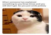 When someone has explained something to you three times and you still don't get. So you just smile politely