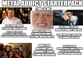 METAL ADDICT STARTERPACK (THIS IS ME) CAN'T ENJOY MUSIC AT PARTIES UNLESS DRUNK NOT SINGING ALONG AT PARTIES BECAUSE YOU'RE SO OUT (WHEN LISTENING TO MUSIC WITHOUT OF TOUCH WITH OTHER MUSIC GENRES ELECTRIC GUITAR RIFFS) LISTENING TO CAR RADIO BECOMES TORTURE TRYING DIFFERENT SUBGENRES LIKE DRINKING FINE WINE imgflip.com WHEN YOU MENTION YOUR FAVOURITE BANDS TO NON-METALHEADS TASTES BECAME PROGRESSIVELY MORE EXTREME UNTIL "REGULAR" MUSIC MAKES YOU UNCOMFORTABLE