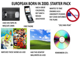 EUROPEAN BORN IN 2000. STARTER PACK HAD A GREAT WANTED TO TAKE ERASMUS AS A UNIVERSITY STUDENT, CHILDHOOD, NOKIA BUT HAVE A ROUGH Esmus ADULTHOOD BUT COVID DISTURBED THE PLANS USED VHS TAPES IN MID/LATE 2000S FIRST PHONE DRAGON WATCHED THESE SHOWS AS A KID "2012 WAS PEAK" HAD THIS DESKTOP WALLPAPER AS A KID REMEMBERS CD's