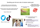Stumbling upon the toxic side of a fandom starter pack People spreading rumors and misinformation about people associated with the franchise/media People are either overly critical of people involved with the franchise or borderline parasocial with them "Nuance? What's that?" What these types of fans need to do: People trying to cancel actors/band members/people affiliated with the media CANCELLED ـل Always on these two apps Every comment section turns into a moral/political debate Isiaih James Booker Why do all these girls shave half their head like it's f------ cute. View 124 previous replies... Brydon Lear And if you read Lenin, maybe you could make actual argum... See More