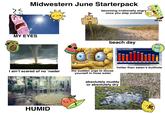 Midwestern June Starterpack becoming irrationally angry once you step outside MY EYES beach day www HIGH TEMPERATURES 94 92 90 88 86 84 82 84 82 82 78 TUE WED THU FRI SAT SUN MON TUE WED THU FRI I ain't scared of no ‘nader the sudden urge to douse yourself in hose water hotter than satan's butthole HUMID absolutely muddy or absolutely dry