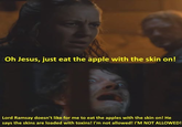 Oh Jesus, just eat the apple with the skin on! Lord Ramsay doesn't like for me to eat the apples with the skin on! He says the skins are loaded with toxins! I'm not allowed! I'M NOT ALLOWED!