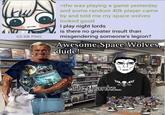 65 KB PNG >tfw was playing a game yesterday and some random 40k player came by and told me my space wolves looked good I play night lords is there no greater insult than misgendering someone's legion? Awesome Space Wolves, dude! WARHAMMER SPACE WOLVES AVE I OMINIS NOX Th-thanks... VIII