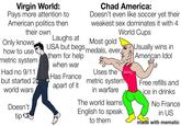 Virgin World: Pays more attention to American politics then Chad America: Doesn't even like soccer yet their weakest sex dominates it with 4 World Cups their own Laughs at Only knows Most gold how to use metric system Had no 9/11 but started 2 world wars Doesn't tip USA but begs medals, ever, them for help Usually wins in American Idol when war Has France Uses the OUCH! metric system apart of it in warfare The world learns English to speak to them Free refills and ice in drinks No France in US made with mematic