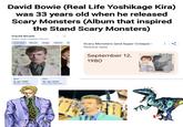 David Bowie (Real Life Yoshikage Kira) was 33 years old when he released Scary Monsters (Album that inspired the Stand Scary Monsters) David Bowie English singer-songwriter and actor Overview Movies Songs Albums Scary Monsters (and Super Creeps) > Release date Source bio (Biography Born 8 Jan 1947 Brixton, London.... Died 10 Jan 2016 New York, New Yor... September 12, 1980 David Baue