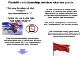 Reddit relationship advice starter pack "So my husband did *minor inconvenience*-" "GIRL RUN AND GO NO CONTACT!" If the poster is a male then there's a chance his post gets reposted by some women on r/TwoXChromosomes to make men seem like monsters The words "gaslighting" "narcissist" and "manipulative" get thrown around The one reasonable comment/ person who has a different advice from the other 99% of comments gets downvoted into oblivion The comments saying every minor inconvenience is a red flag (most of the comments have never been in a relationship themselves)