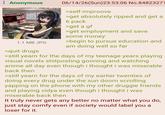 Anonymous 1.1 MB JPG >quit drugs 06/14/26(Sun) 23:53:06 No.84823271 >self-improove >get absolutely ripped and get a 6 pack >get a gf >get employment and save some money >begin to pursue education and am doing well so far >still yearn for the days of my teenage years playing visual novels shitposting gooning and watching anime all day even though i thought i was miserable back then >still yearn for the days of my earlier twenties of doing every drug under the sun doom scrolling yapping on the phone with my other druggie friends and playing vidya even though i thought i was miserable back then It truly never gets any better no matter what you do, just stay comfy even if society would label you a loser for it.
