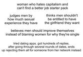 woman who hates capitalism and can't find a better job starter pack judges men by thinks men shouldn't be entitled to have how much sexual experience they have the girlfriend they want believes men should improve themselves instead of blaming women for why they're single tried dating apps. got hundreds of replies. after going through several rounds of dates, ends up rejecting them all for someone from her network instead