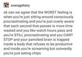averagefairy ok can we agree that the WORST feeling is when you're just sitting around consciously procrastinating and you're just overly aware that each second that passes is more time wasted and you like watch hours pass and you're STILL procrastinating and you CANT STOP and your panicked brain is trapped inside a body that refuses to be productive and inside you're screaming but outwardly you're just eating chips