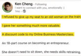 INTOWORK Ken Cheng - Following I want to connect with you, emotionally :) 1mo 3 I refused to give up my seat to an old woman on the train. I gave her something much more valuable. A discount code to my Online Business Masterclass. An 18-part course on becoming an entrepreneur. She doesn't need to sit down, she needs skills retraining.
