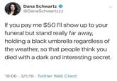 Dana Schwartz @DanaSchwartzzz If you pay me $50 I'll show up to your funeral but stand really far away, holding a black umbrella regardless of the weather, so that people think you died with a dark and interesting secret. 19:06 3/1/19 Twitter Web Client •