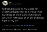 jon @tinderpredator Girlfriend looking on my laptop for evidence that I cheat on her and finds hundreds of short stories where I am shrunken to the size of an ant and must fight for my life 1:11 PM - 2021-05-04 Twitter for iPhone • 978 Retweets 18 Quote Tweets 15.2K Likes
