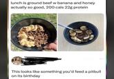 lunch is ground beef w banana and honey actually so good, 200 cals 22g protein This looks like something you'd feed a pitbull on its birthday
