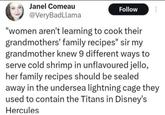 Janel Comeau @VeryBadLlama Follow "women aren't learning to cook their grandmothers' family recipes" sir my grandmother knew 9 different ways to serve cold shrimp in unflavoured jello, her family recipes should be sealed away in the undersea lightning cage they used to contain the Titans in Disney's Hercules