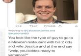 8 1747 5,636 山 Replying to @Caucasian James and @euphoriaHBO You look like the type of guy to go to a Mexican restaurant with his 2 kids and wife Jessica and at the end say "welp, you kiddos ready to vamanos?"