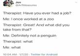 Jon @ArfMeasures Therapist: Have you ever had a job? Me: I once worked at a zoo Therapist: Great! And what did you take from that? Me: Definitely not a penguin Therapist: what Me: what 10:04 AM 1/7/20 Twitter for Android