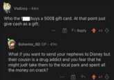 VioEnvy • 44m Who the f buys a 500$ gift card. At that point just give cash as a gift. Reply +1 Bohemio_RD OP • 41m What if you want to send your nephews to Disney but their cousin is a drug addict and you fear that he might judt take them to the local park and spent all the money on crack? +1