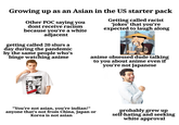 Growing up as an Asian in the US starter pack Other POC saying you dont receive racism because you're a white adjacent getting called 20 slurs a day during the pandemic by the same people who's binge watching anime Getting called racist 'jokes' that you're expected to laugh along anime obsessed dude talking to you about anime even if you're not Japanese 一勇敢な OMG! 行動の時間 "You're not asian, you're indian!" anyone that's not from China, Japan or Korea is not asian probably grew up self-hating and seeking white approval