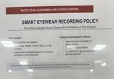 NOTICE TO ALL CUSTOMERS, EMPLOYEES & VISITORS This includes: SMART EYEWEAR RECORDING POLICY Recording-Capable Smart Glasses Are Prohibited on This Property Meta Ray-Ban smart glasses ny eyewear capable of photo, video, or audio recording Eyewear with Al-assisted features such as facial recognition or live transcription If you are wearing such a device: . Power the device completely off before entering . Or secure it in your vehicle . Our staff will be happy to assist you with any questions Failure to comply may result in being asked to leave the premises. Recordings made in violation of this policy must be deleted immediately. Questions? Please speak with a manager.