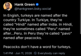 Hank Green ✓ @hankgreen.bsky.social In Engish, turkeys are named after the country Turkiye. In Turkiye, they're called "Hindi" named after India. In Hindi, they're sometimes called "Peru" named after...Peru. In Peru they're called "pavo" named after peacocks. Peacocks don't have a word for turkeys. 1:41 PM · Jun 11, 2026 Everybody can reply