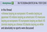 Anonymous → in this thread: 06/15/26(Mon)08:55:26 No.155312265 >chinese larping as europeans VS weebs larping as japanese VS indians larping as americans VS mexicans larping as europeans VS europeans larping as black VS zionists larping as chinese VS blacks larping as white and absolutely no sports were discussed