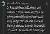 @secondeye1574 • 1 day ago On Rhaenys/Meleys: In S2, don't know if you know, but Ryan Condal says one of the reasons the smallfolk weren't happy about seeing Meleys' head on a spike is because "Meleys is a beloved dragon by the smallfolk". I kid you not. Like a week after the dragonpit