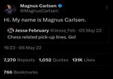 Magnus Carlsen @Magnus Carlsen Hi. My name is Magnus Carlsen. • Jesse February @Jesse Feb 05 May 22 Chess related pick-up lines. Go! 16:23 06 May 22 7,270 Reposts 1,052 Quotes 131K Likes 766 Bookmarks